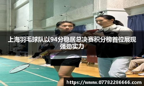 上海羽毛球队以94分稳居总决赛积分榜首位展现强劲实力